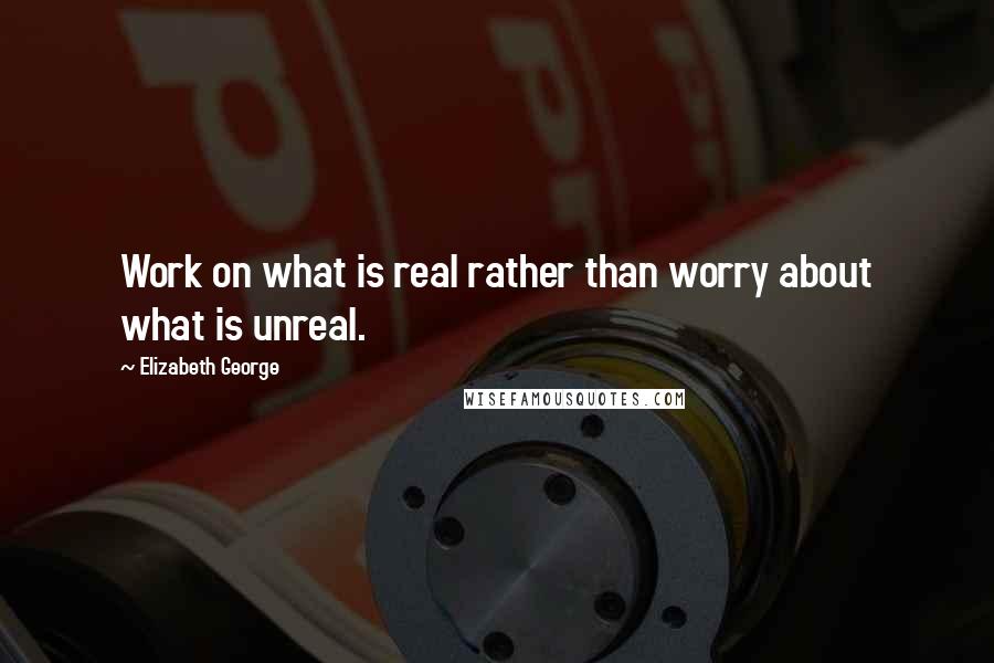 Elizabeth George Quotes: Work on what is real rather than worry about what is unreal.