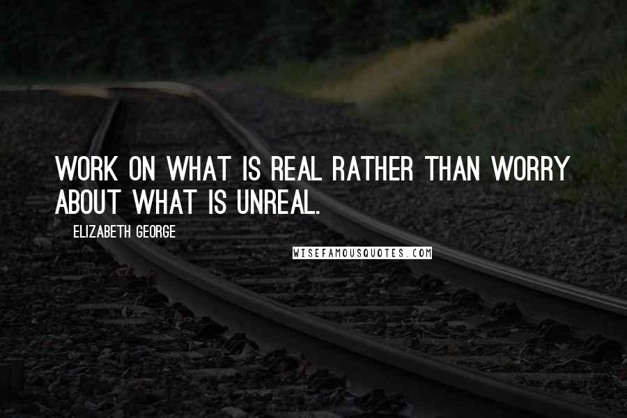 Elizabeth George Quotes: Work on what is real rather than worry about what is unreal.