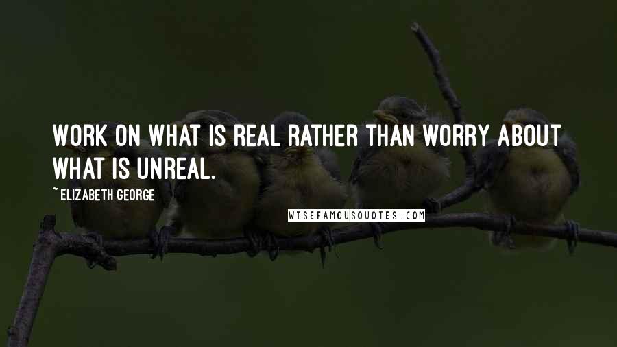 Elizabeth George Quotes: Work on what is real rather than worry about what is unreal.