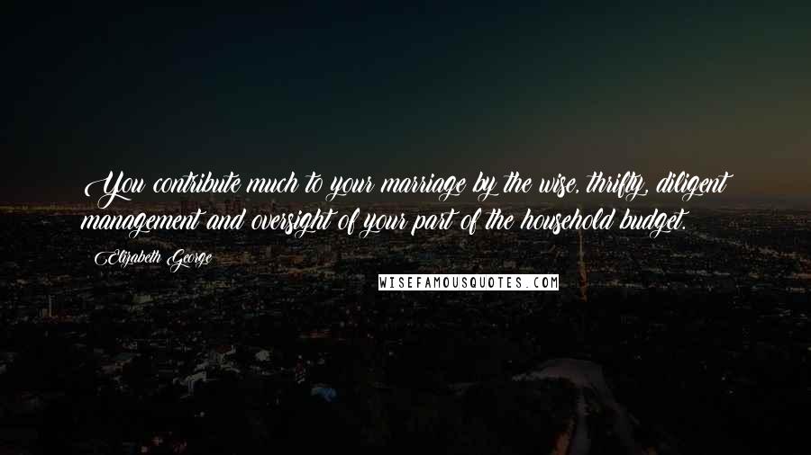 Elizabeth George Quotes: You contribute much to your marriage by the wise, thrifty, diligent management and oversight of your part of the household budget.