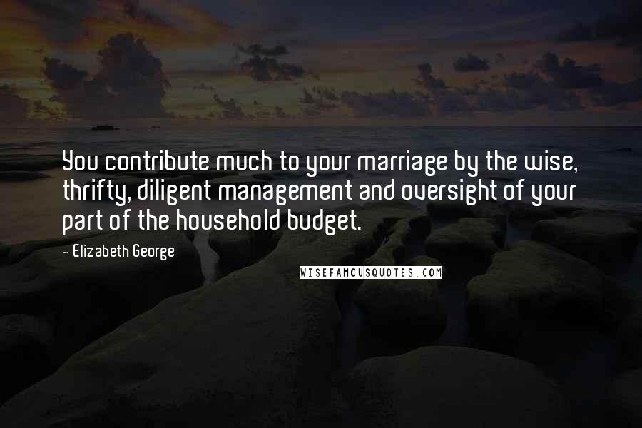 Elizabeth George Quotes: You contribute much to your marriage by the wise, thrifty, diligent management and oversight of your part of the household budget.