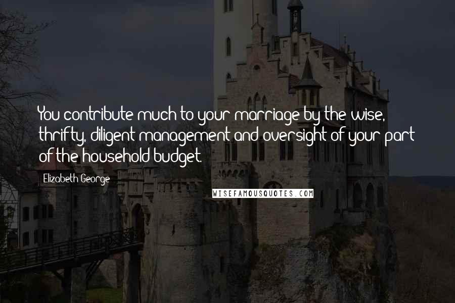 Elizabeth George Quotes: You contribute much to your marriage by the wise, thrifty, diligent management and oversight of your part of the household budget.