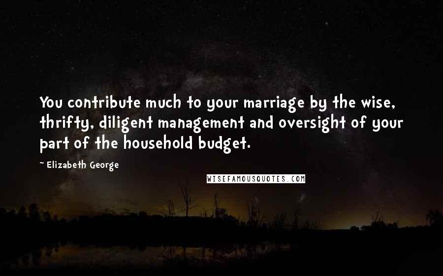 Elizabeth George Quotes: You contribute much to your marriage by the wise, thrifty, diligent management and oversight of your part of the household budget.