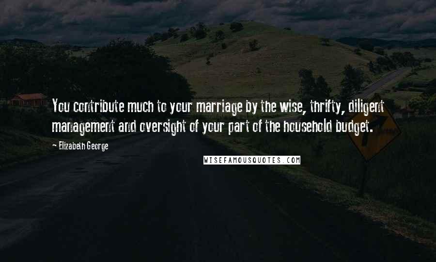 Elizabeth George Quotes: You contribute much to your marriage by the wise, thrifty, diligent management and oversight of your part of the household budget.