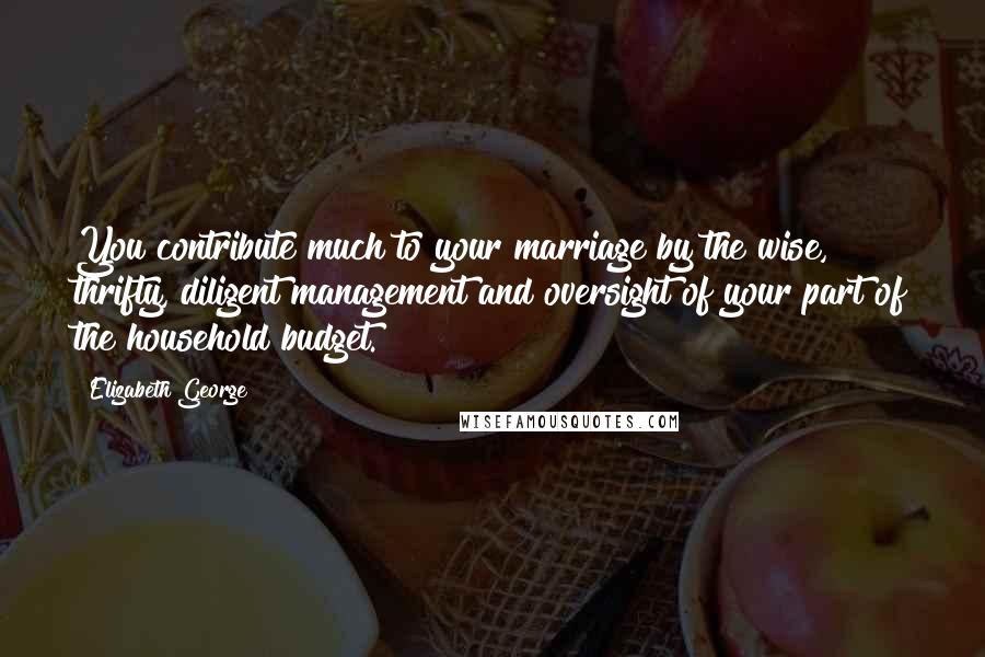 Elizabeth George Quotes: You contribute much to your marriage by the wise, thrifty, diligent management and oversight of your part of the household budget.