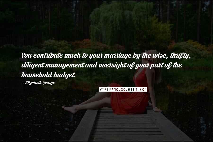 Elizabeth George Quotes: You contribute much to your marriage by the wise, thrifty, diligent management and oversight of your part of the household budget.