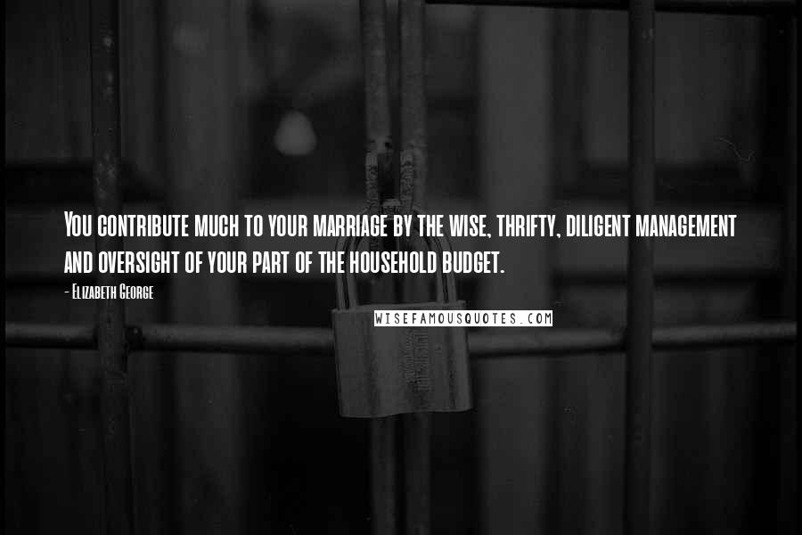 Elizabeth George Quotes: You contribute much to your marriage by the wise, thrifty, diligent management and oversight of your part of the household budget.