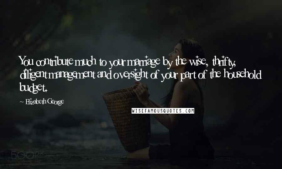 Elizabeth George Quotes: You contribute much to your marriage by the wise, thrifty, diligent management and oversight of your part of the household budget.