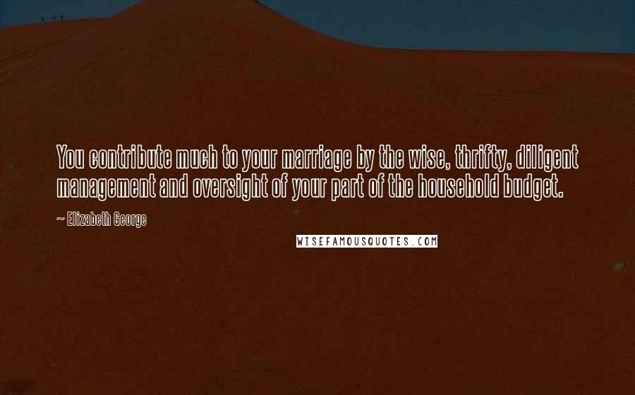 Elizabeth George Quotes: You contribute much to your marriage by the wise, thrifty, diligent management and oversight of your part of the household budget.