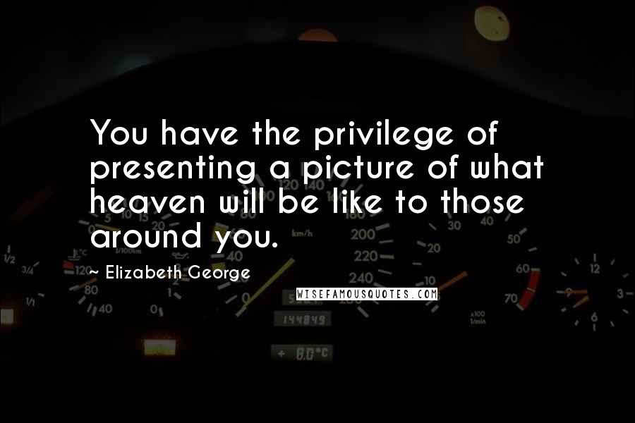 Elizabeth George Quotes: You have the privilege of presenting a picture of what heaven will be like to those around you.