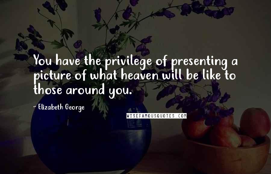 Elizabeth George Quotes: You have the privilege of presenting a picture of what heaven will be like to those around you.