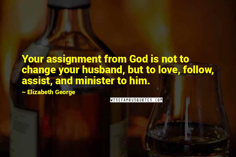 Elizabeth George Quotes: Your assignment from God is not to change your husband, but to love, follow, assist, and minister to him.