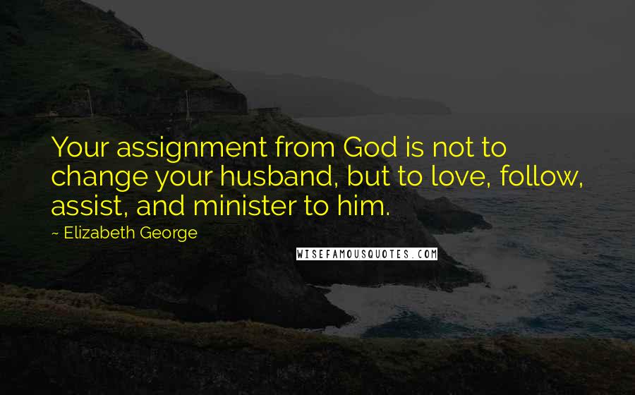 Elizabeth George Quotes: Your assignment from God is not to change your husband, but to love, follow, assist, and minister to him.