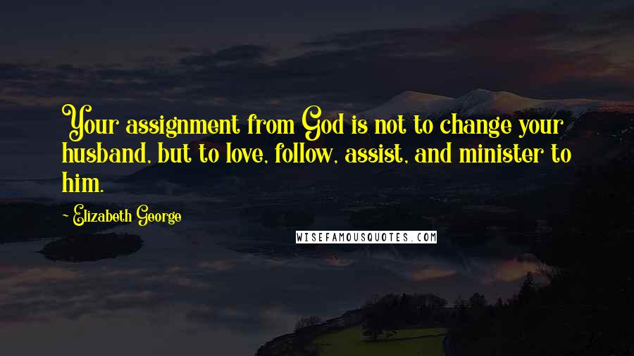 Elizabeth George Quotes: Your assignment from God is not to change your husband, but to love, follow, assist, and minister to him.