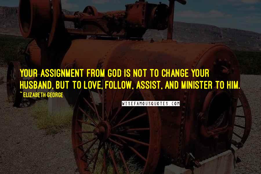 Elizabeth George Quotes: Your assignment from God is not to change your husband, but to love, follow, assist, and minister to him.