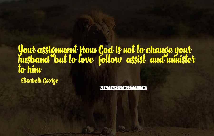 Elizabeth George Quotes: Your assignment from God is not to change your husband, but to love, follow, assist, and minister to him.