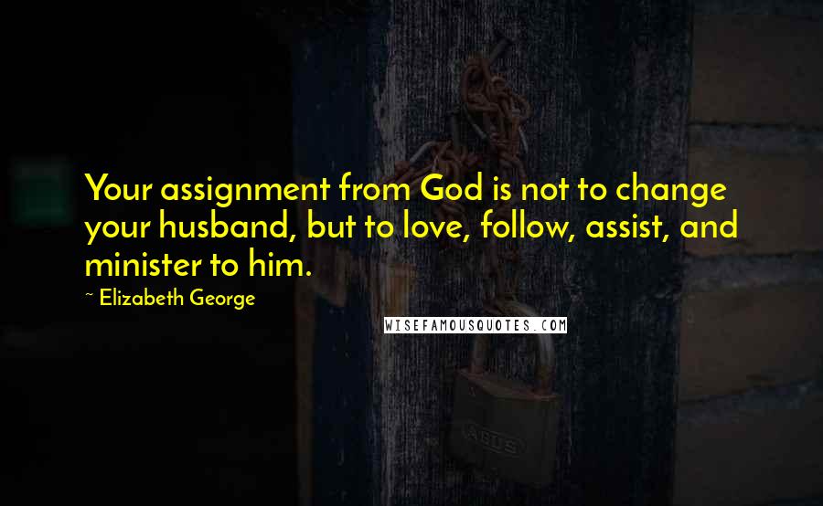 Elizabeth George Quotes: Your assignment from God is not to change your husband, but to love, follow, assist, and minister to him.