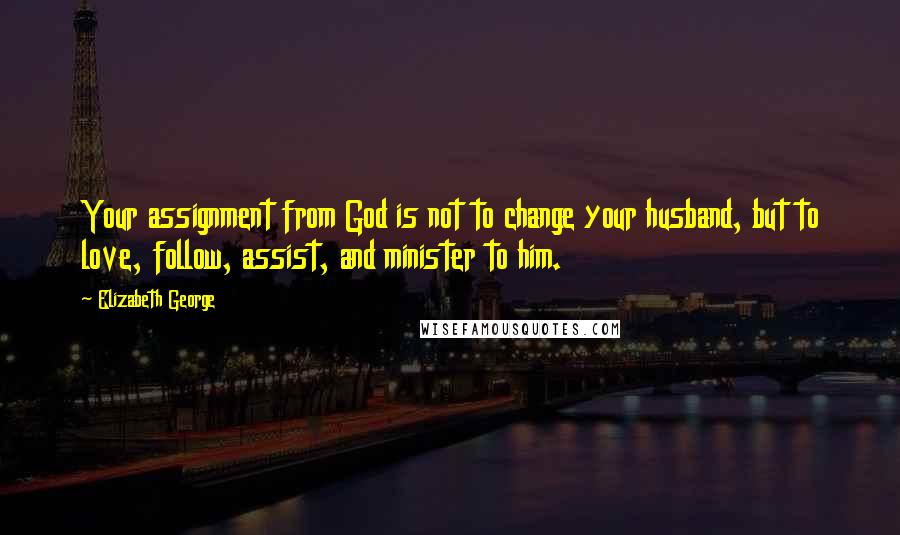 Elizabeth George Quotes: Your assignment from God is not to change your husband, but to love, follow, assist, and minister to him.