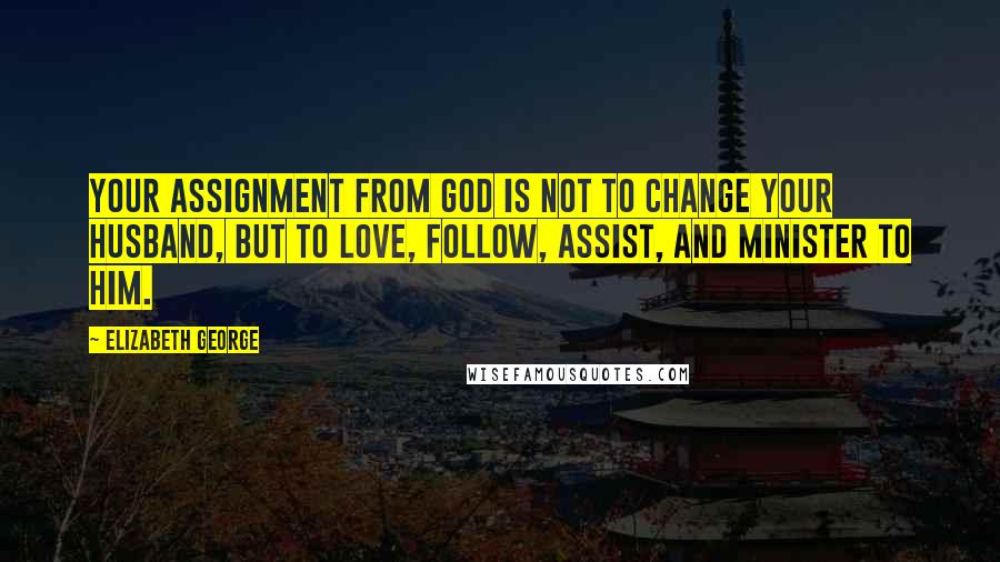 Elizabeth George Quotes: Your assignment from God is not to change your husband, but to love, follow, assist, and minister to him.