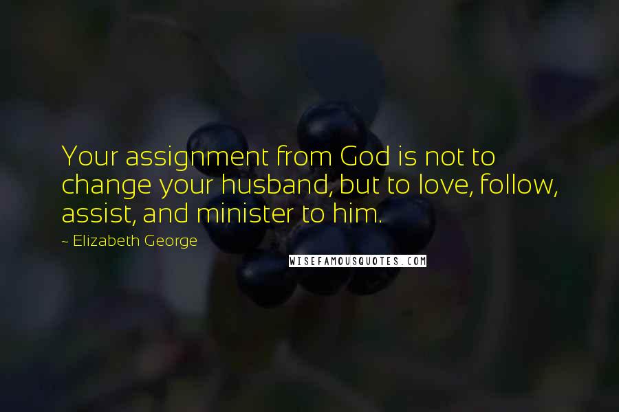 Elizabeth George Quotes: Your assignment from God is not to change your husband, but to love, follow, assist, and minister to him.