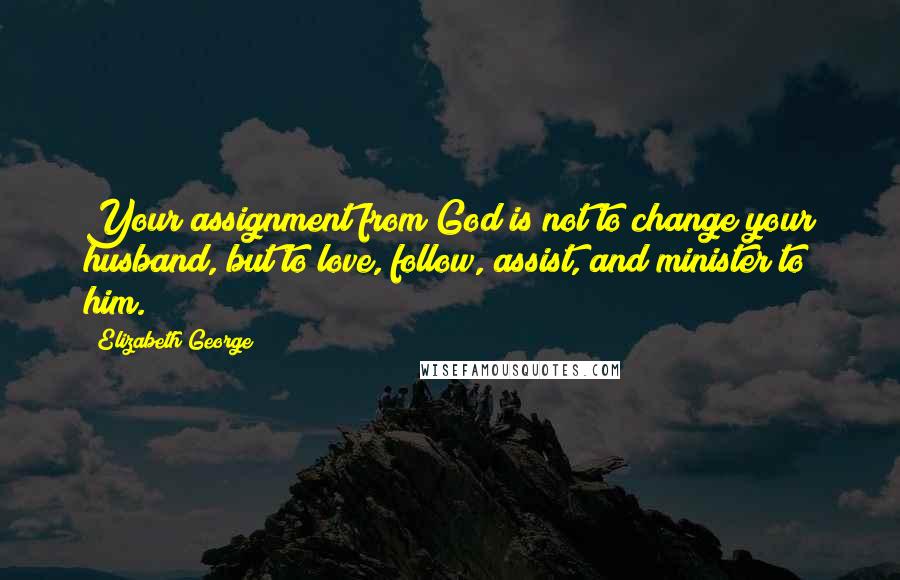 Elizabeth George Quotes: Your assignment from God is not to change your husband, but to love, follow, assist, and minister to him.