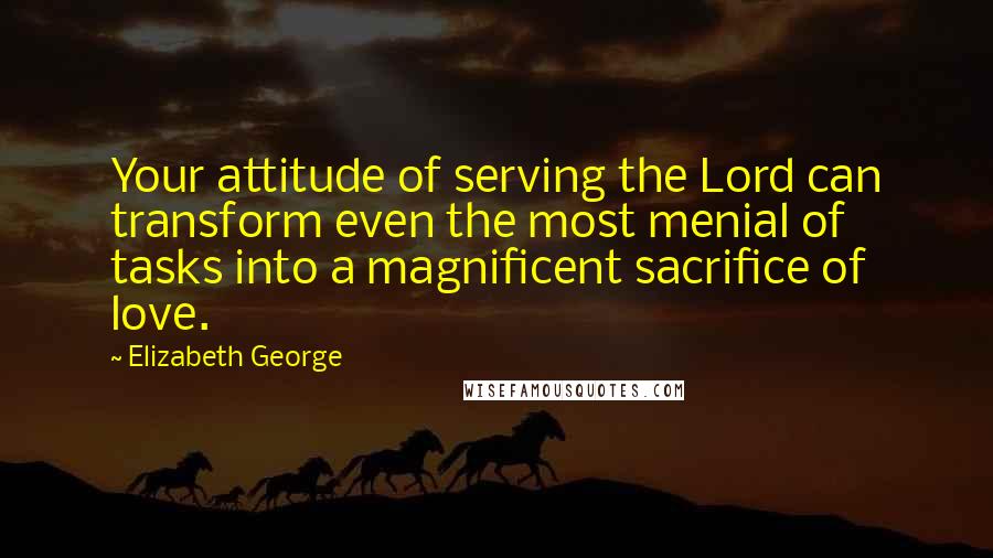 Elizabeth George Quotes: Your attitude of serving the Lord can transform even the most menial of tasks into a magnificent sacrifice of love.