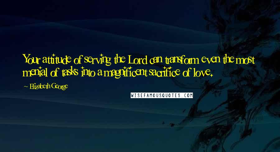 Elizabeth George Quotes: Your attitude of serving the Lord can transform even the most menial of tasks into a magnificent sacrifice of love.