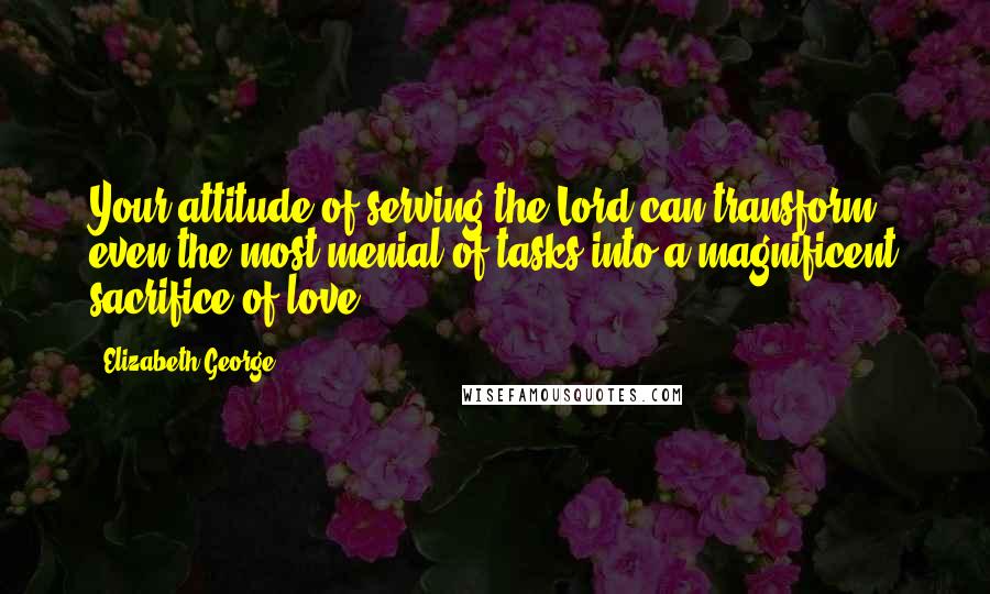 Elizabeth George Quotes: Your attitude of serving the Lord can transform even the most menial of tasks into a magnificent sacrifice of love.