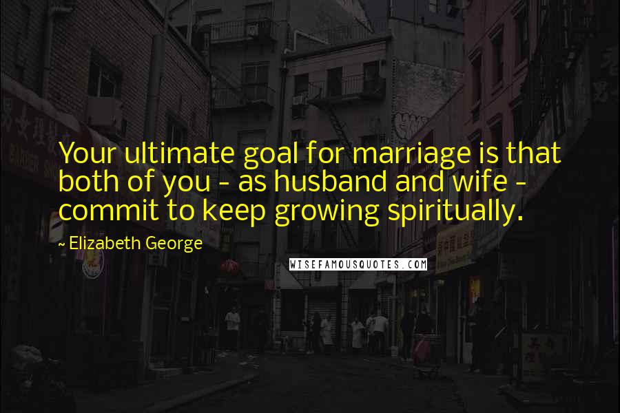 Elizabeth George Quotes: Your ultimate goal for marriage is that both of you - as husband and wife - commit to keep growing spiritually.