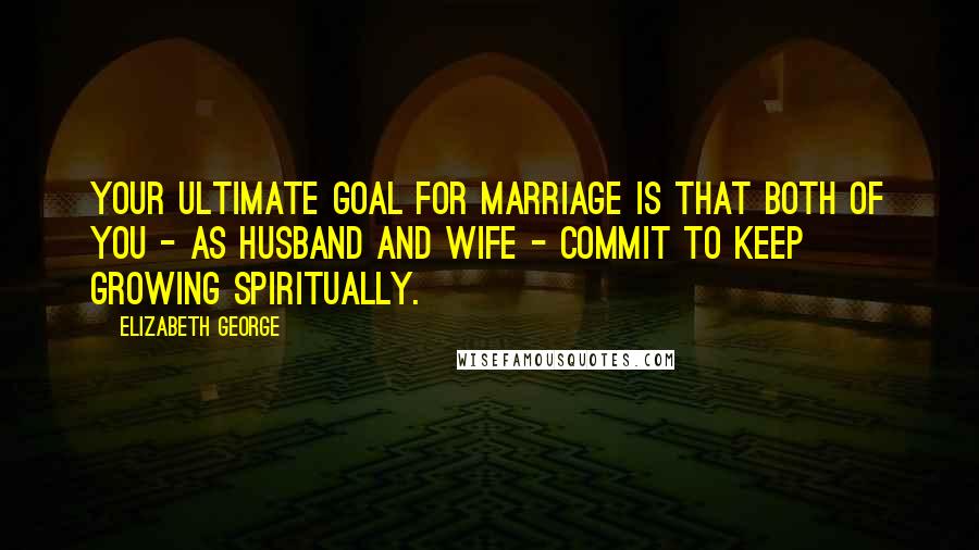 Elizabeth George Quotes: Your ultimate goal for marriage is that both of you - as husband and wife - commit to keep growing spiritually.