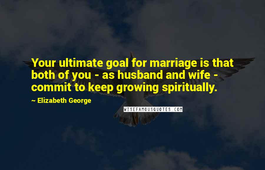 Elizabeth George Quotes: Your ultimate goal for marriage is that both of you - as husband and wife - commit to keep growing spiritually.