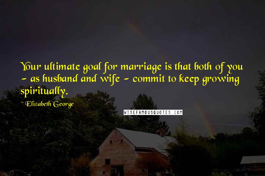 Elizabeth George Quotes: Your ultimate goal for marriage is that both of you - as husband and wife - commit to keep growing spiritually.