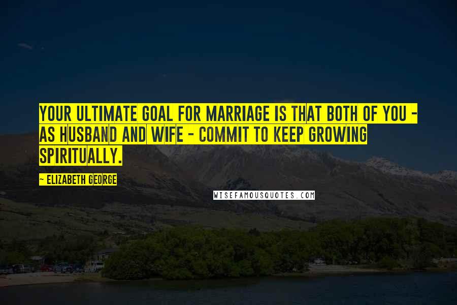 Elizabeth George Quotes: Your ultimate goal for marriage is that both of you - as husband and wife - commit to keep growing spiritually.