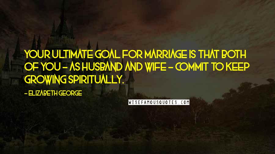 Elizabeth George Quotes: Your ultimate goal for marriage is that both of you - as husband and wife - commit to keep growing spiritually.
