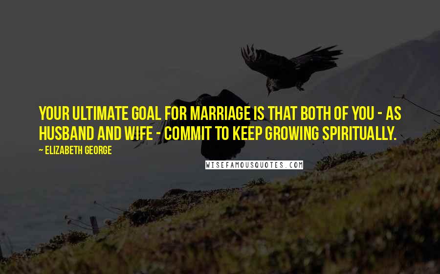 Elizabeth George Quotes: Your ultimate goal for marriage is that both of you - as husband and wife - commit to keep growing spiritually.