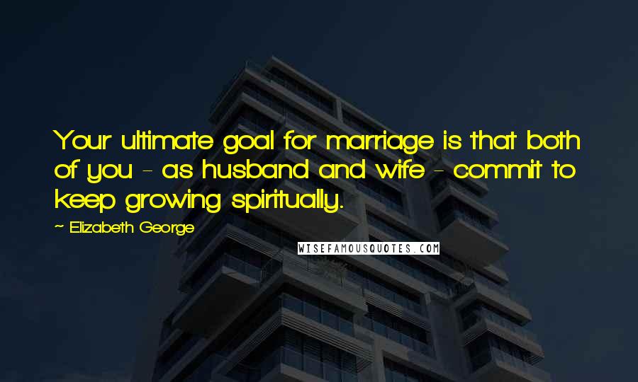 Elizabeth George Quotes: Your ultimate goal for marriage is that both of you - as husband and wife - commit to keep growing spiritually.