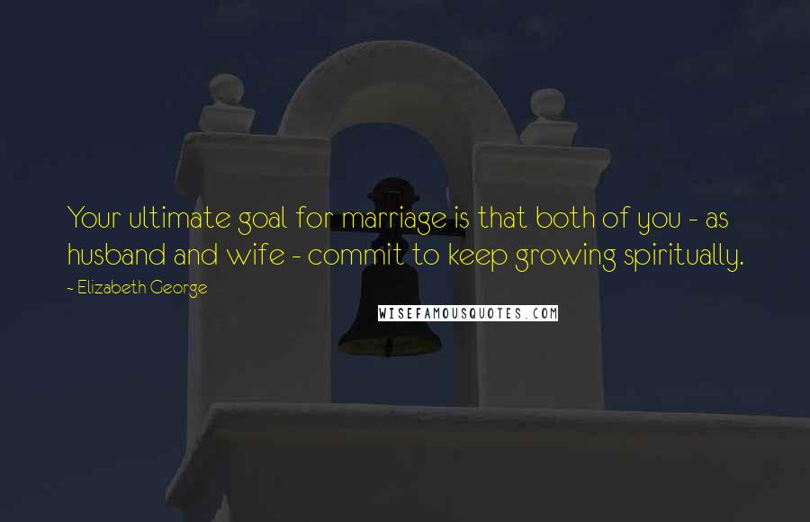 Elizabeth George Quotes: Your ultimate goal for marriage is that both of you - as husband and wife - commit to keep growing spiritually.