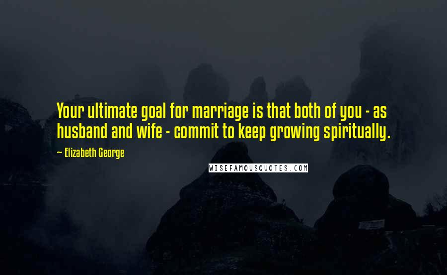 Elizabeth George Quotes: Your ultimate goal for marriage is that both of you - as husband and wife - commit to keep growing spiritually.