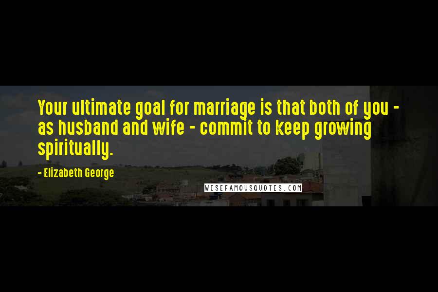 Elizabeth George Quotes: Your ultimate goal for marriage is that both of you - as husband and wife - commit to keep growing spiritually.