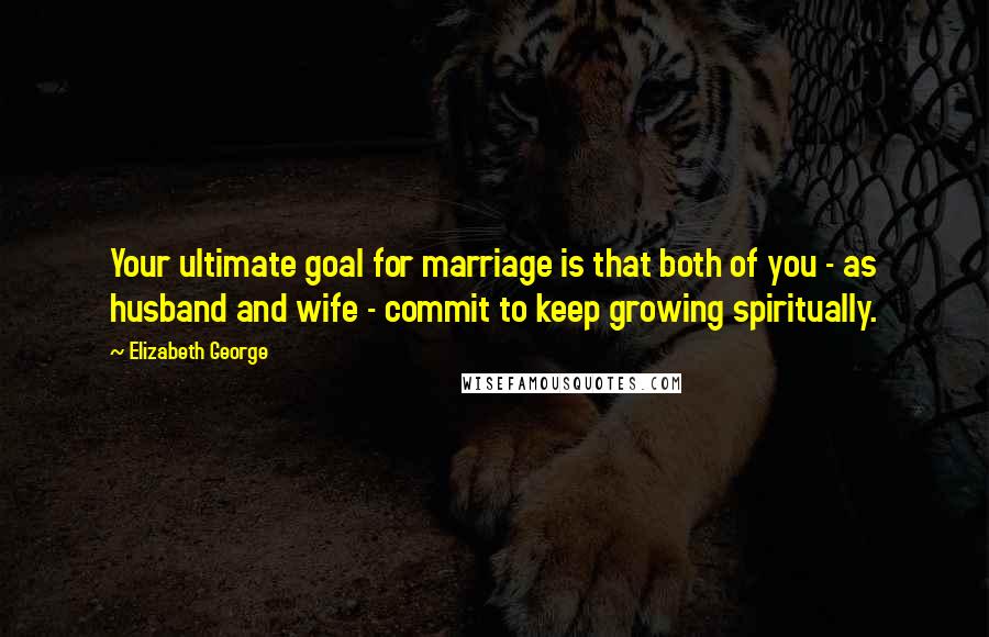 Elizabeth George Quotes: Your ultimate goal for marriage is that both of you - as husband and wife - commit to keep growing spiritually.