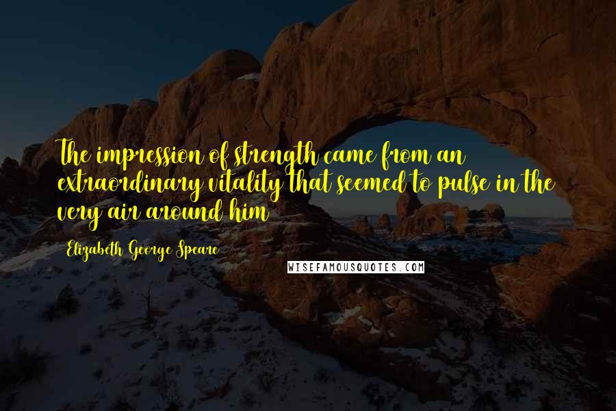Elizabeth George Speare Quotes: The impression of strength came from an extraordinary vitality that seemed to pulse in the very air around him