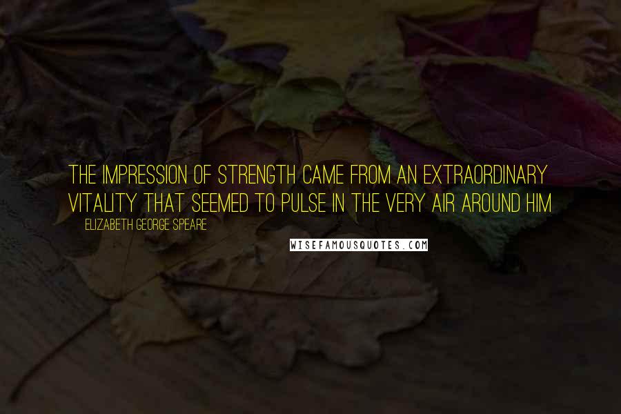 Elizabeth George Speare Quotes: The impression of strength came from an extraordinary vitality that seemed to pulse in the very air around him