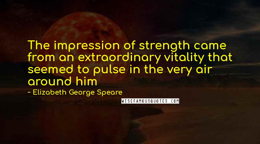 Elizabeth George Speare Quotes: The impression of strength came from an extraordinary vitality that seemed to pulse in the very air around him