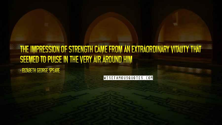 Elizabeth George Speare Quotes: The impression of strength came from an extraordinary vitality that seemed to pulse in the very air around him