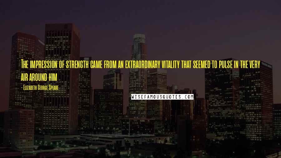 Elizabeth George Speare Quotes: The impression of strength came from an extraordinary vitality that seemed to pulse in the very air around him