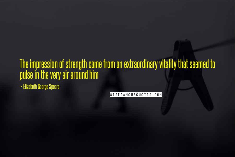 Elizabeth George Speare Quotes: The impression of strength came from an extraordinary vitality that seemed to pulse in the very air around him