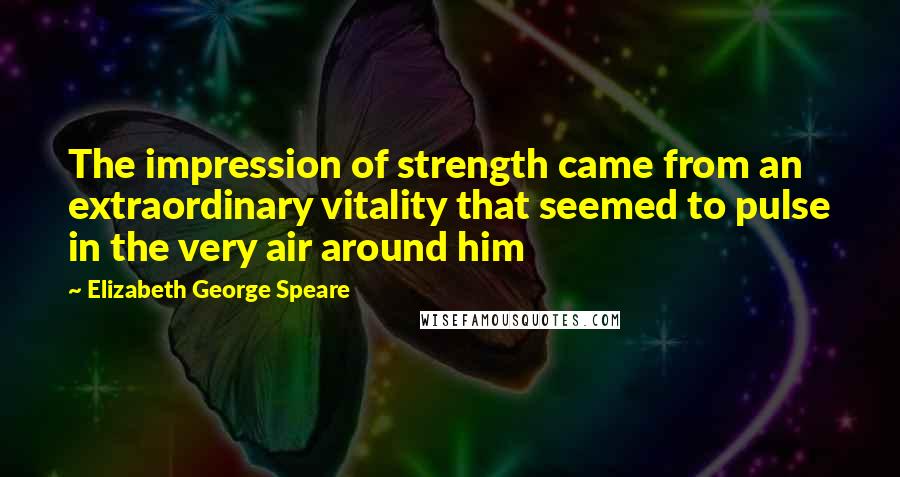 Elizabeth George Speare Quotes: The impression of strength came from an extraordinary vitality that seemed to pulse in the very air around him