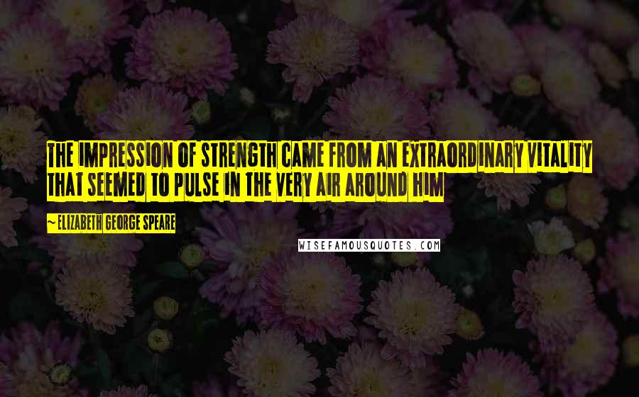 Elizabeth George Speare Quotes: The impression of strength came from an extraordinary vitality that seemed to pulse in the very air around him