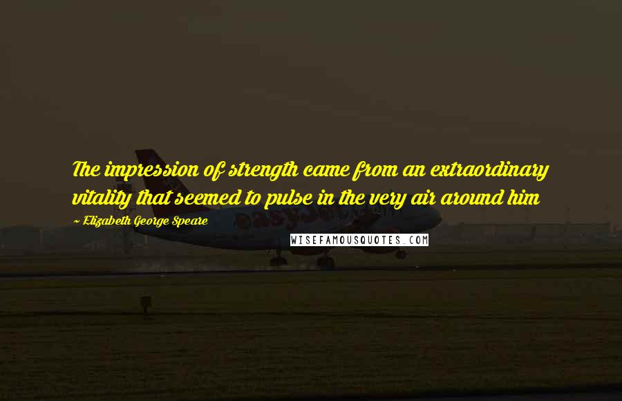 Elizabeth George Speare Quotes: The impression of strength came from an extraordinary vitality that seemed to pulse in the very air around him