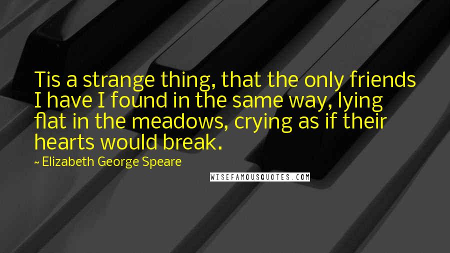 Elizabeth George Speare Quotes: Tis a strange thing, that the only friends I have I found in the same way, lying flat in the meadows, crying as if their hearts would break.